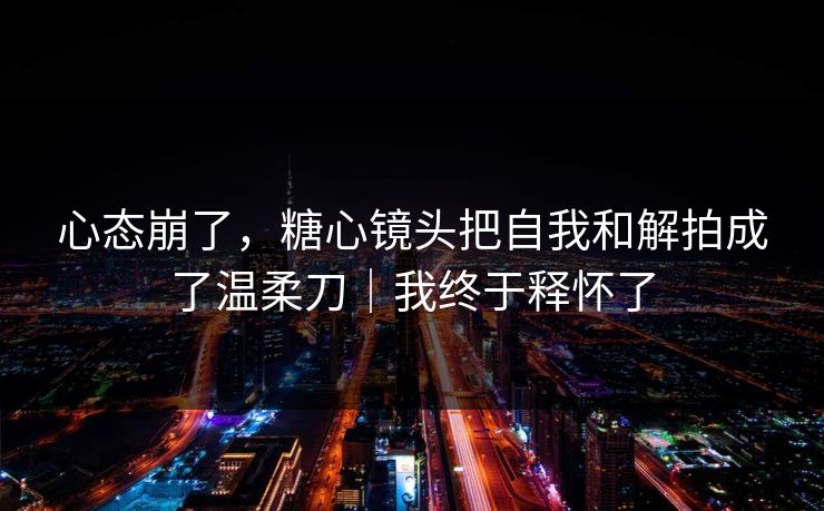 心态崩了，糖心镜头把自我和解拍成了温柔刀｜我终于释怀了