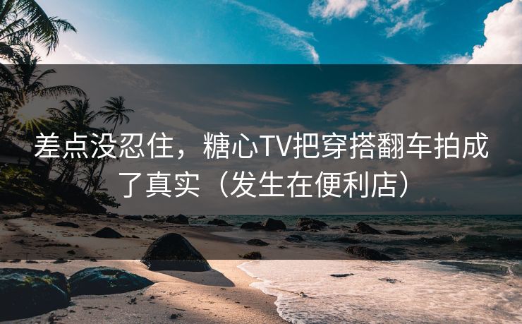 差点没忍住，糖心TV把穿搭翻车拍成了真实（发生在便利店）