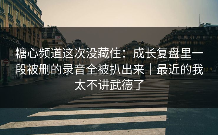 糖心频道这次没藏住：成长复盘里一段被删的录音全被扒出来｜最近的我太不讲武德了