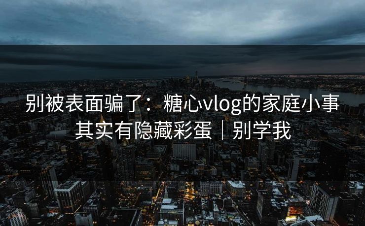 别被表面骗了：糖心vlog的家庭小事其实有隐藏彩蛋｜别学我