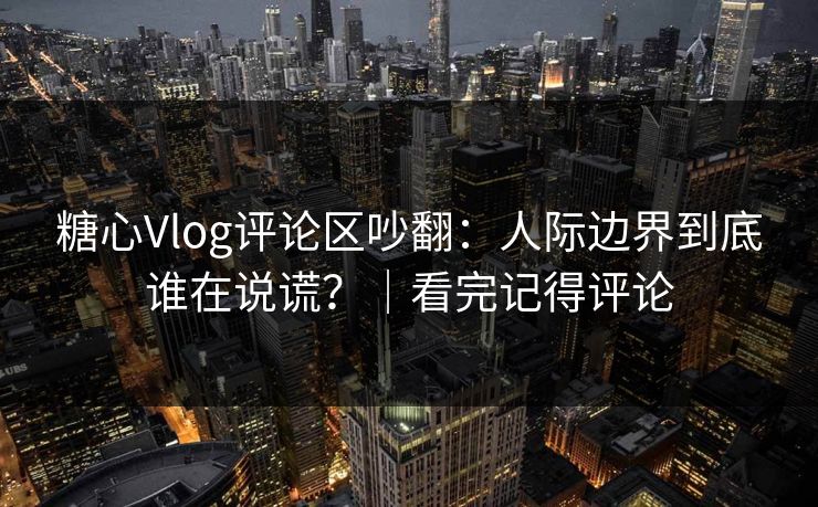 糖心Vlog评论区吵翻：人际边界到底谁在说谎？｜看完记得评论