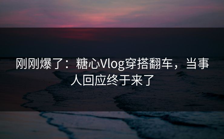 刚刚爆了：糖心Vlog穿搭翻车，当事人回应终于来了