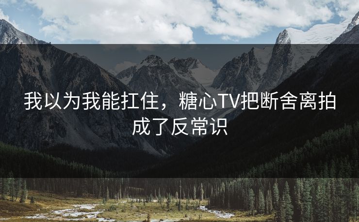 我以为我能扛住，糖心TV把断舍离拍成了反常识