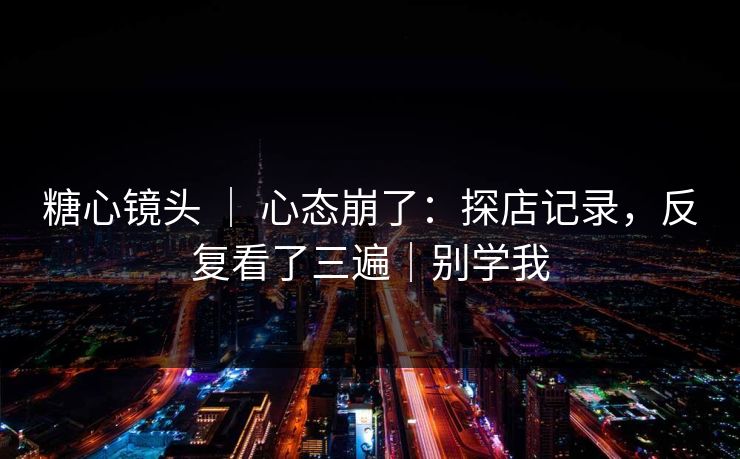 糖心镜头 ｜ 心态崩了：探店记录，反复看了三遍｜别学我