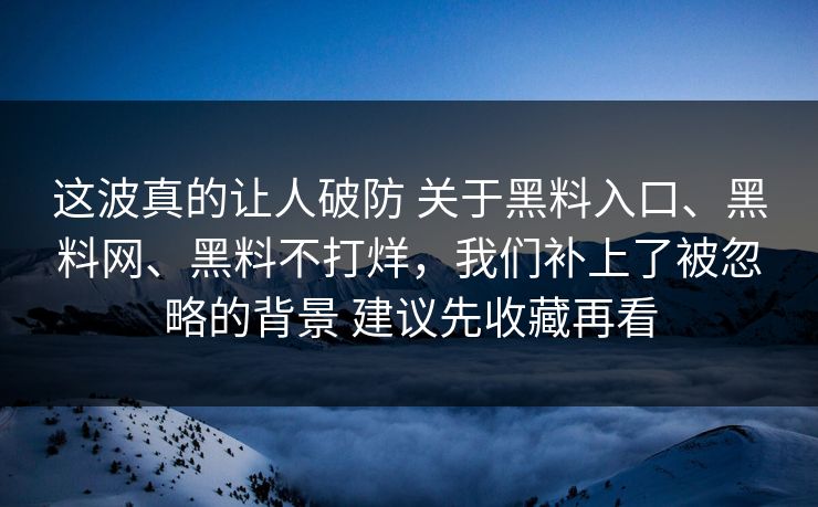 这波真的让人破防 关于黑料入口、黑料网、黑料不打烊，我们补上了被忽略的背景 建议先收藏再看