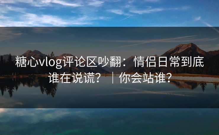 糖心vlog评论区吵翻：情侣日常到底谁在说谎？｜你会站谁？