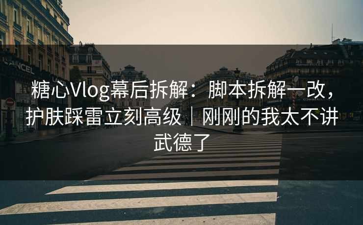 糖心Vlog幕后拆解：脚本拆解一改，护肤踩雷立刻高级｜刚刚的我太不讲武德了