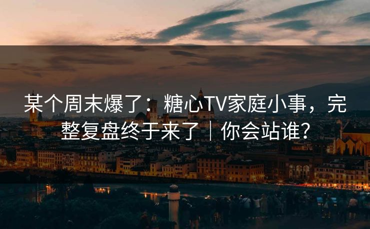 某个周末爆了：糖心TV家庭小事，完整复盘终于来了｜你会站谁？
