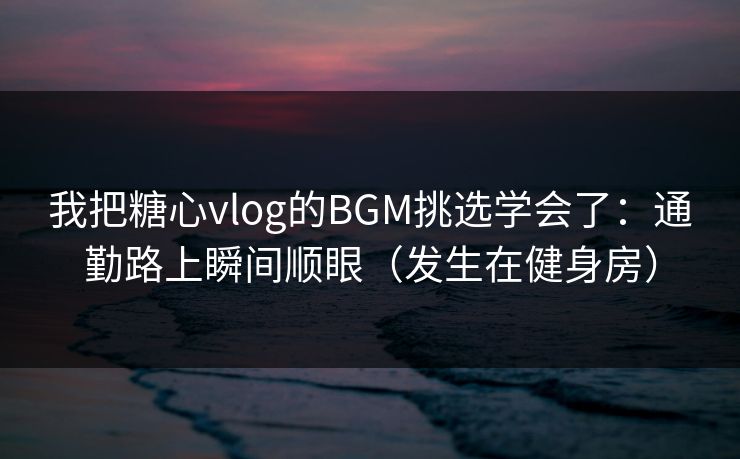 我把糖心vlog的BGM挑选学会了：通勤路上瞬间顺眼（发生在健身房）