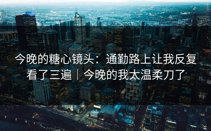 今晚的糖心镜头：通勤路上让我反复看了三遍｜今晚的我太温柔刀了