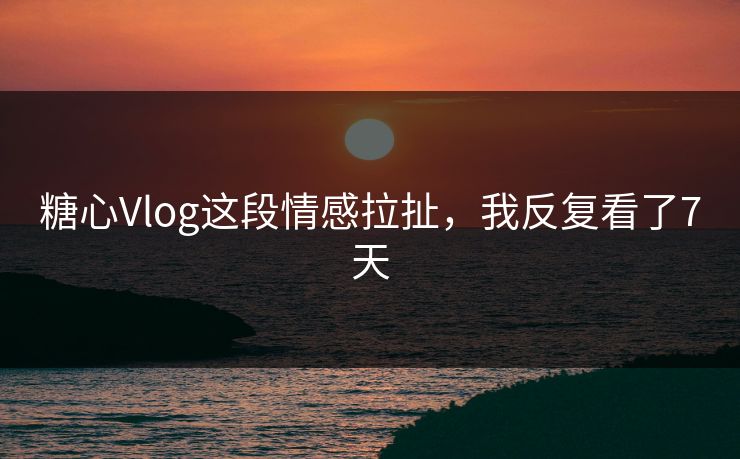 糖心Vlog这段情感拉扯，我反复看了7天