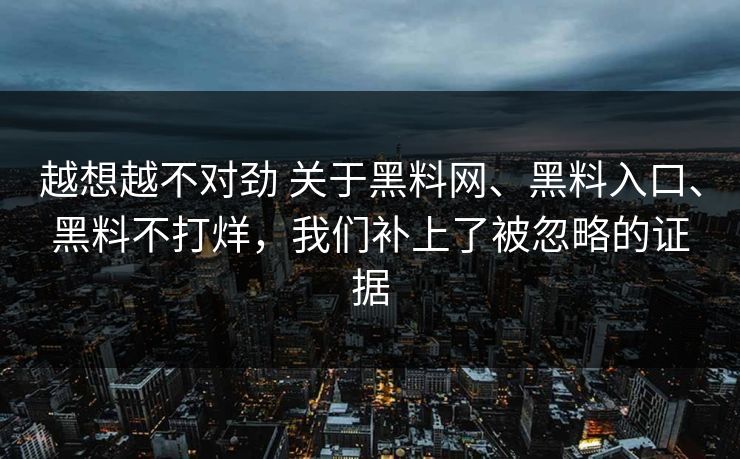 越想越不对劲 关于黑料网、黑料入口、黑料不打烊，我们补上了被忽略的证据