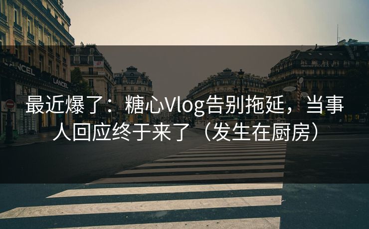 最近爆了：糖心Vlog告别拖延，当事人回应终于来了（发生在厨房）