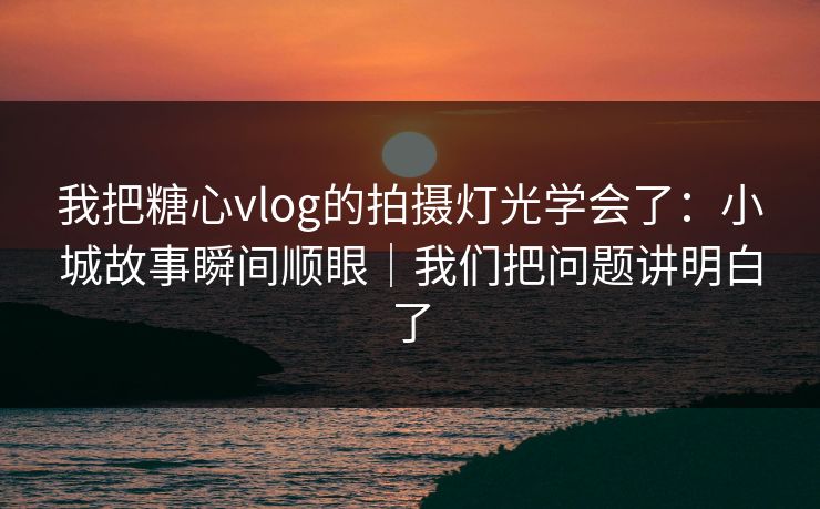 我把糖心vlog的拍摄灯光学会了：小城故事瞬间顺眼｜我们把问题讲明白了
