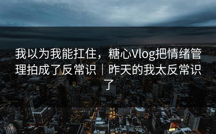 我以为我能扛住，糖心Vlog把情绪管理拍成了反常识｜昨天的我太反常识了