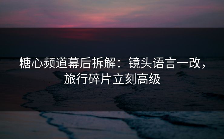 糖心频道幕后拆解：镜头语言一改，旅行碎片立刻高级