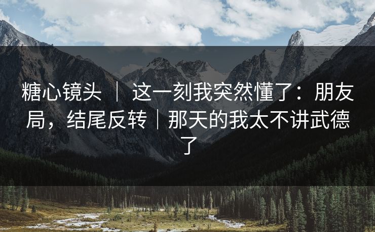 糖心镜头 ｜ 这一刻我突然懂了：朋友局，结尾反转｜那天的我太不讲武德了