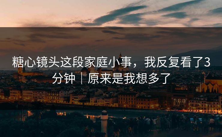 糖心镜头这段家庭小事，我反复看了3分钟｜原来是我想多了