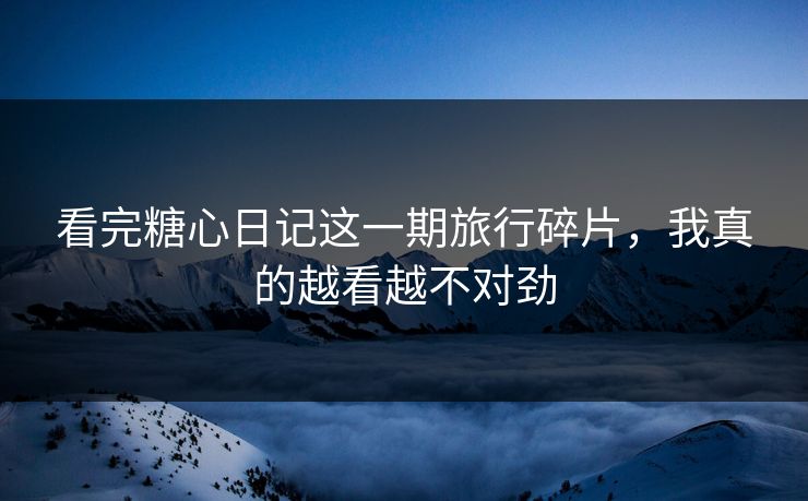 看完糖心日记这一期旅行碎片，我真的越看越不对劲