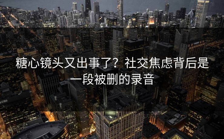 糖心镜头又出事了？社交焦虑背后是一段被删的录音