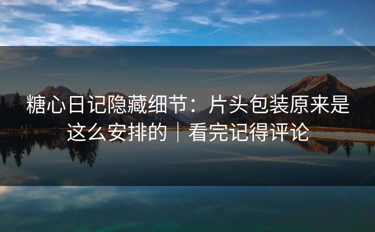糖心日记隐藏细节：片头包装原来是这么安排的｜看完记得评论