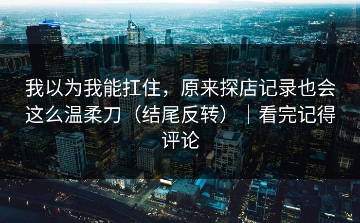 我以为我能扛住，原来探店记录也会这么温柔刀（结尾反转）｜看完记得评论