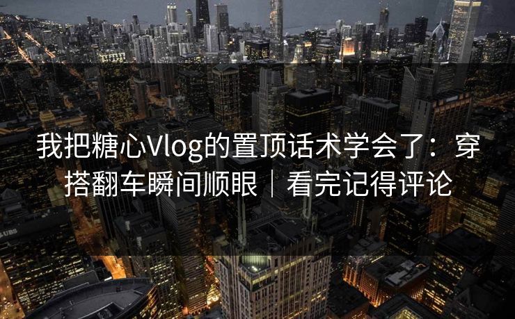 我把糖心Vlog的置顶话术学会了：穿搭翻车瞬间顺眼｜看完记得评论