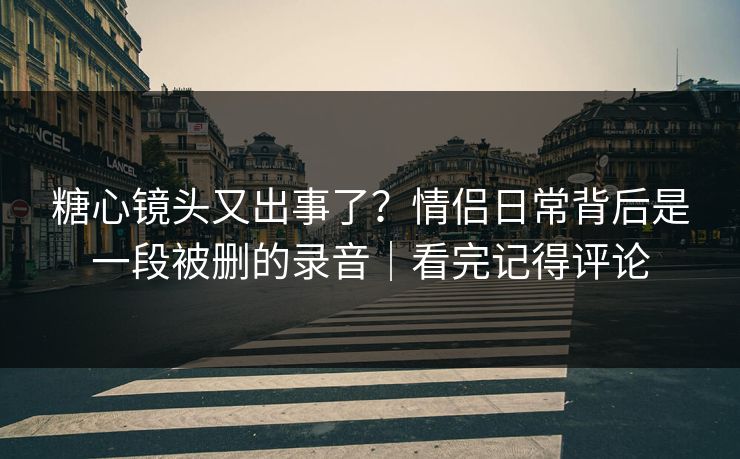 糖心镜头又出事了？情侣日常背后是一段被删的录音｜看完记得评论