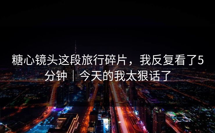 糖心镜头这段旅行碎片，我反复看了5分钟｜今天的我太狠话了