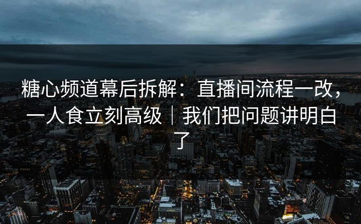 糖心频道幕后拆解：直播间流程一改，一人食立刻高级｜我们把问题讲明白了