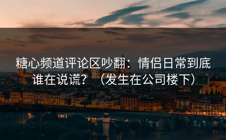 糖心频道评论区吵翻：情侣日常到底谁在说谎？（发生在公司楼下）