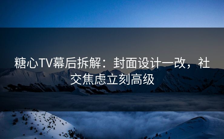 糖心TV幕后拆解：封面设计一改，社交焦虑立刻高级