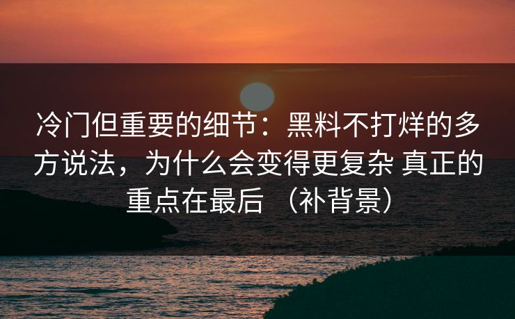 冷门但重要的细节：黑料不打烊的多方说法，为什么会变得更复杂 真正的重点在最后 （补背景）