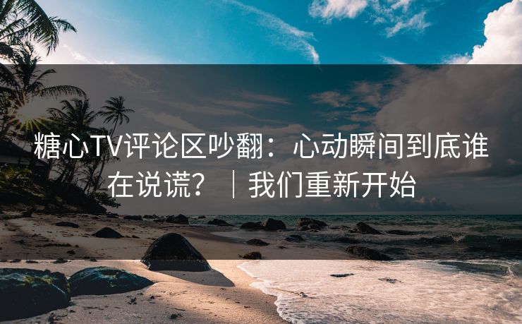 糖心TV评论区吵翻：心动瞬间到底谁在说谎？｜我们重新开始
