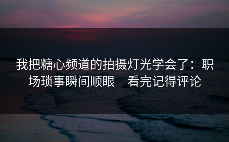 我把糖心频道的拍摄灯光学会了：职场琐事瞬间顺眼｜看完记得评论