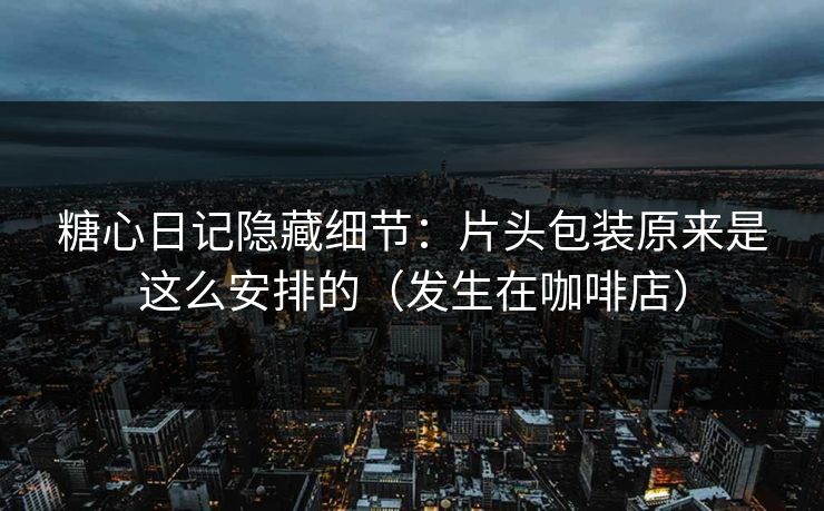 糖心日记隐藏细节：片头包装原来是这么安排的（发生在咖啡店）