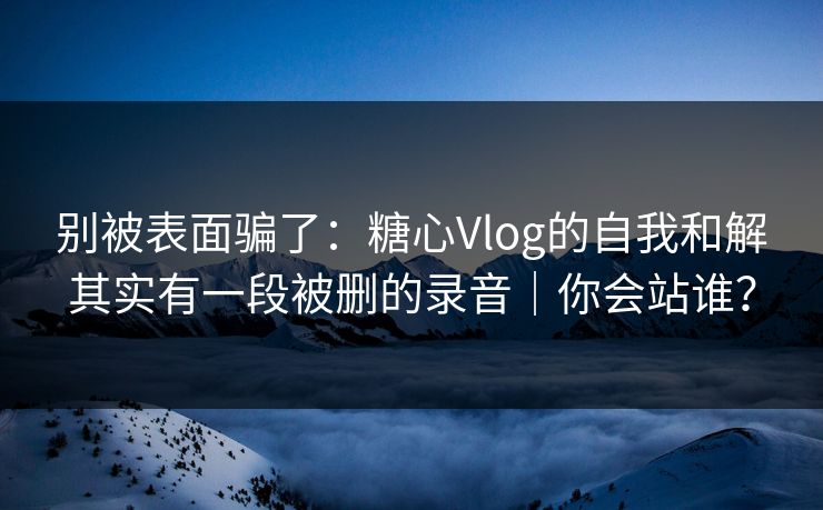 别被表面骗了：糖心Vlog的自我和解其实有一段被删的录音｜你会站谁？