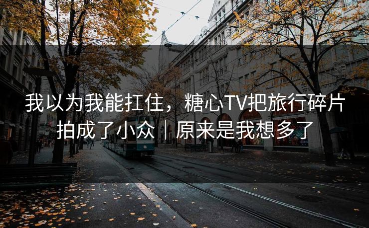 我以为我能扛住，糖心TV把旅行碎片拍成了小众｜原来是我想多了