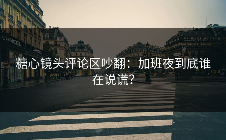糖心镜头评论区吵翻：加班夜到底谁在说谎？