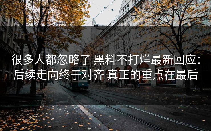 很多人都忽略了 黑料不打烊最新回应：后续走向终于对齐 真正的重点在最后