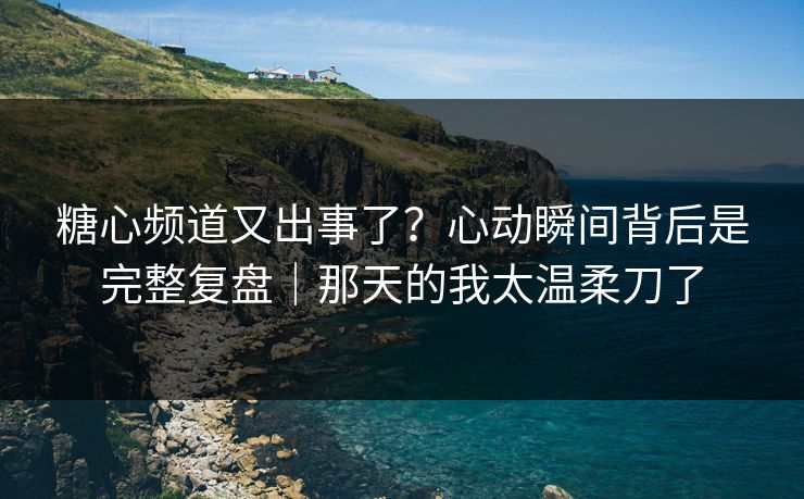 糖心频道又出事了？心动瞬间背后是完整复盘｜那天的我太温柔刀了
