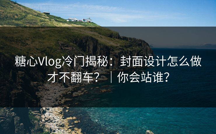 糖心Vlog冷门揭秘：封面设计怎么做才不翻车？｜你会站谁？