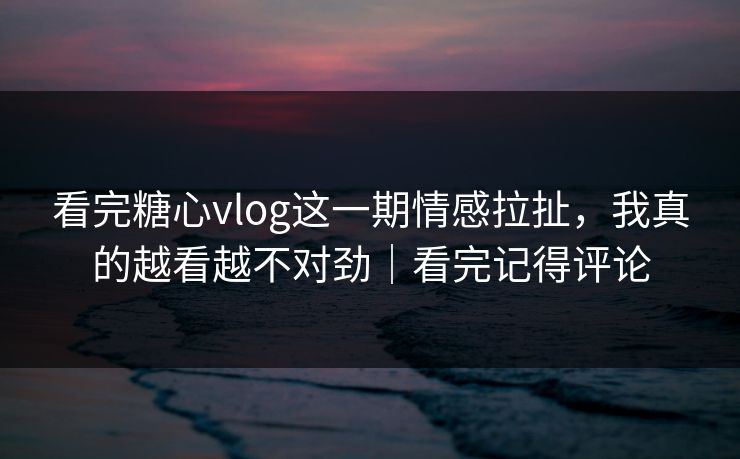 看完糖心vlog这一期情感拉扯，我真的越看越不对劲｜看完记得评论