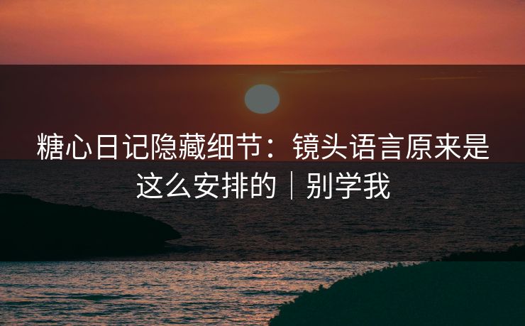糖心日记隐藏细节：镜头语言原来是这么安排的｜别学我