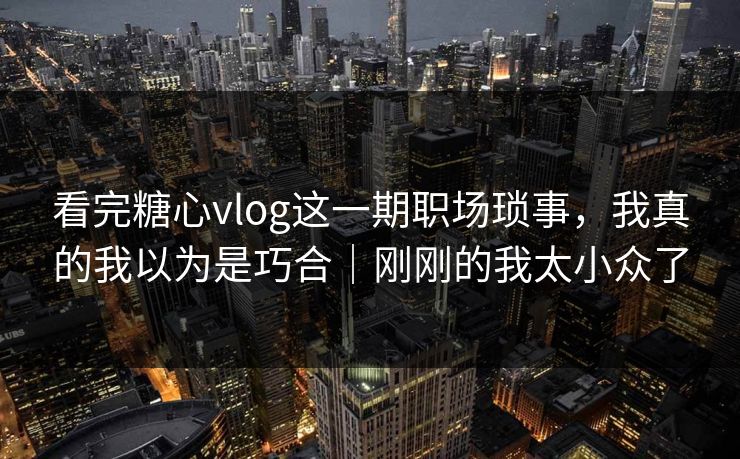 看完糖心vlog这一期职场琐事，我真的我以为是巧合｜刚刚的我太小众了