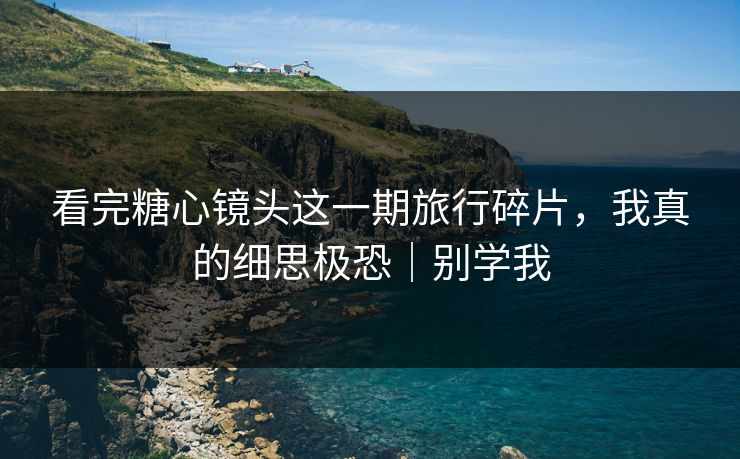 看完糖心镜头这一期旅行碎片，我真的细思极恐｜别学我