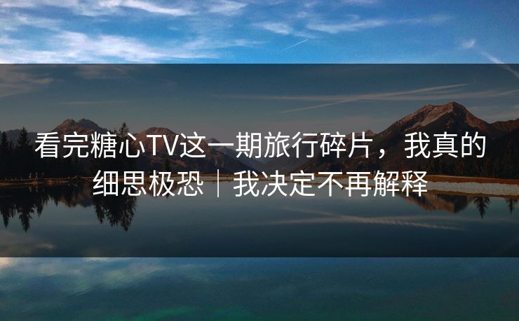 看完糖心TV这一期旅行碎片，我真的细思极恐｜我决定不再解释