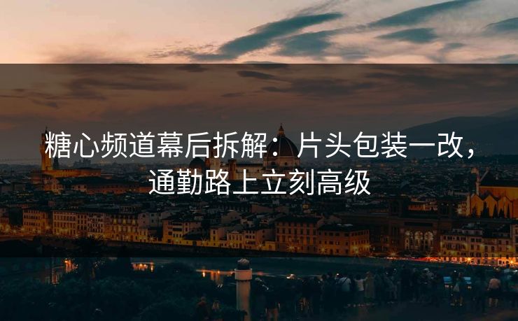 糖心频道幕后拆解：片头包装一改，通勤路上立刻高级