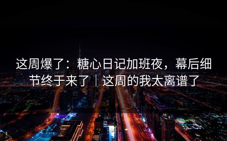 这周爆了：糖心日记加班夜，幕后细节终于来了｜这周的我太离谱了