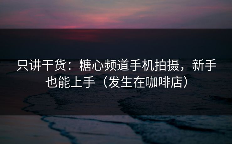 只讲干货：糖心频道手机拍摄，新手也能上手（发生在咖啡店）